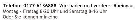 Telefon: 0177-6136888  Wiesbaden und vorderer Rheingau
Montag - Freitag 8-20 Uhr und Samstag 8-16 Uhr
Oder Sie können mir eine E-Mail schreiben!